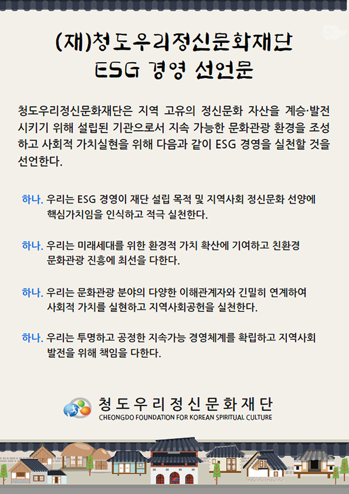 (재)청도우리정신문화재단 ESG 경영 선언문. 청도우리정신문화재단은 지역 고유의 정신문화 자산을 계승·발전 시키기 위해 설립된 기관으로서 지속 가능한 문화관광 환경을 조성하고 사회적 가치실현을 위해 다음과 같이 ESG 경영을 실천할 것을 선언한다. 하나. 우리는 ESG 경영이 재단 설립 목적 및 지역사회 정신문화 선양에 핵심가치임을 인식하고 적극 실천한다. 하나. 우리는 미래세대를 위한 환경적 가치 확산에 기여하고 친환경 문화관광 진흥에 최선을 다한다. 하나. 우리는 문화관광 분야의 다양한 이해관계자와 긴밀히 연계하여 사회적 가치를 실현하고 지역사회공헌을 실천한다. 하나. 우리는 투명하고 공정한 지속가능 경영체계를 확립하고 지역사회 발전을 위해 책임을 다한다. 청도우리정신문화재단 CHEONGDO FOUNDATION FOR KOREAN SPIRITUAL CULTURE.