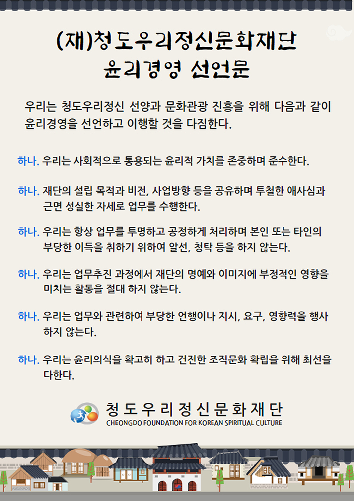 (재)청도우리정신문화재단 윤리경영 선언문. 우리는 청도우리정신 선양과 문화관광 진흥을 위해 다음과 같이 윤리경영을 선언하고 이행할 것을 다짐한다. 하나. 우리는 사회적으로 통용되는 윤리적 가치를 존중하며 준수한다. 하나. 재단의 설립 목적과 지번, 사업방향 등을 공유하며 투철한 애사심과 근면 성실한 자세로 업무를 수행한다. 하나. 우리는 항상 업무를 투명하고 공정하게 처리하며 본인 또는 타인의 부당한 이득을 취하기 위하여 알선, 청탁 등을 하지 않는다. 하나. 우리는 업무추진 과정에서 재단의 명예와 이미지에 부정적인 영향을 미치는 활동을 절대 하지 않는다. 하나. 우리는 업무와 관련하여 부당한 언행이나 지시, 요구, 영향력을 행사하지 않는다. 하나. 우리는 윤리의식을 확고히 하고 건전한 조직문화 확립을 위해 최선을 다한다. 청도우리정신문화재단 CHEONGDO FOUNDATION FOR KOREAN SPIRITUAL CULTURE.