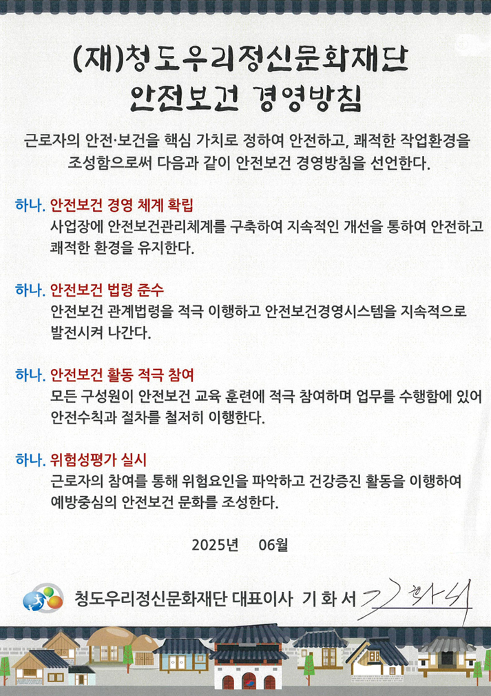 (재)청도우리정신문화재단 안전보건 경영방침. 근로자의 안전·보건을 핵심 가치로 정하여 안전하고, 쾌적한 작업환경을 조성함으로써 다음과 같이 안전보건 경영방침을 선언한다. 하나. 안전보건 경영 체계 확립 - 사업장에 안전보건관리체계를 구축하여 지속적인 개선을 통하여 안전하고 쾌적한 환경을 유지한다. 하나. 안전보건 법령 준수 - 안전보건 관계법령을 적극 이행하고 안전보건경영시스템을 지속적으로 발전시켜 나간다. 하나. 안전보건 활동 적극 참여 - 모든 구성원이 안전보건 교육 훈련에 적극 참여하며 업무를 수행함에 있어 안전수칙과 절차를 철저히 이행한다. 하나. 위험성평가 실시 - 근로자의 참여를 통해 위험요인을 파악하고 건강증진 활동을 이행하여 예방중심의 안전보건 문화를 조성한다. 2025년 06월 청도우리정신문화재단 대표이사 기화서.